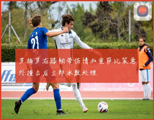 罗梅罗右膝韧带伤情加重萨比策意外撞击后立即冰敷处理
