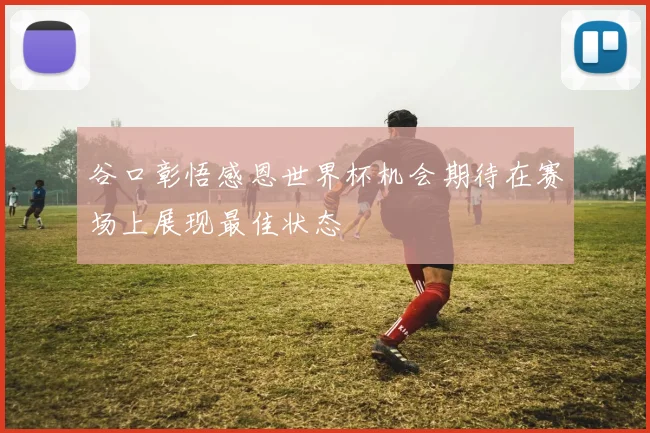 谷口彰悟感恩世界杯机会期待在赛场上展现最佳状态