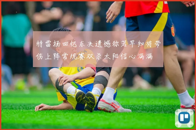 特雷杨回忆东决遗憾称若早知将带伤上阵常规赛双杀太阳信心满满
