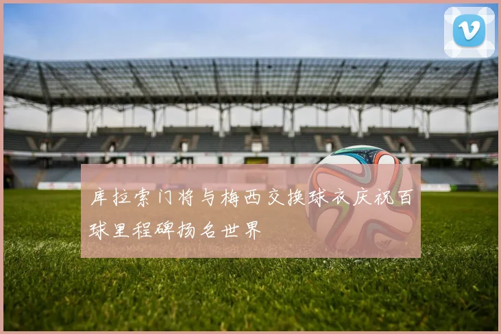 库拉索门将与梅西交换球衣庆祝百球里程碑扬名世界