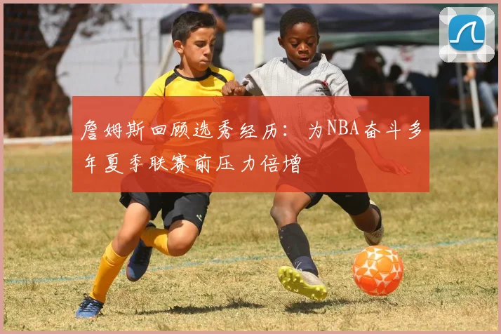 詹姆斯回顾选秀经历：为NBA奋斗多年夏季联赛前压力倍增