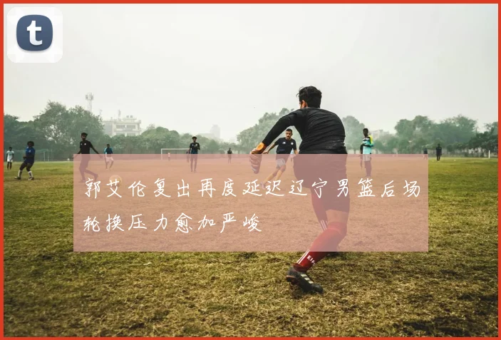 郭艾伦复出再度延迟辽宁男篮后场轮换压力愈加严峻