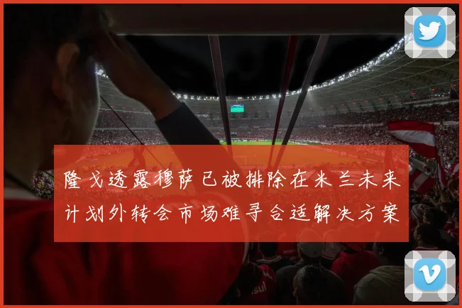 隆戈透露穆萨已被排除在米兰未来计划外转会市场难寻合适解决方案