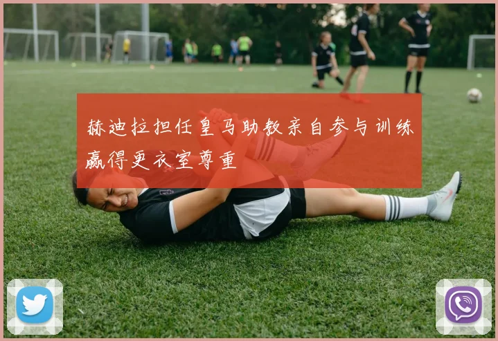 赫迪拉担任皇马助教亲自参与训练赢得更衣室尊重