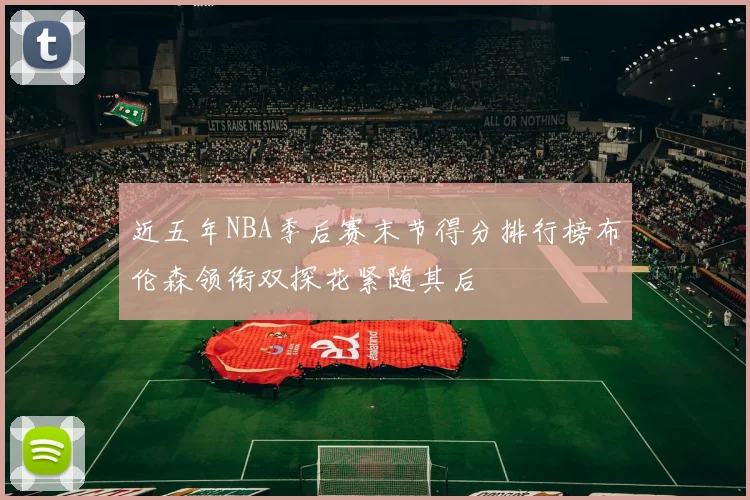 近五年NBA季后赛末节得分排行榜布伦森领衔双探花紧随其后