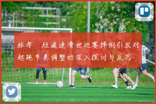 林孝埈短道速滑世巡赛摔倒引发对起跑节奏调整的深入探讨与反思