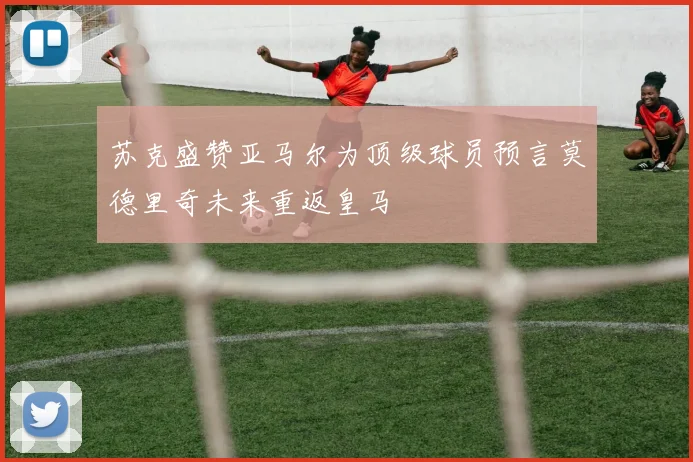 苏克盛赞亚马尔为顶级球员预言莫德里奇未来重返皇马