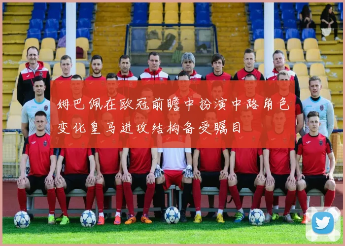 姆巴佩在欧冠前瞻中扮演中路角色变化皇马进攻结构备受瞩目