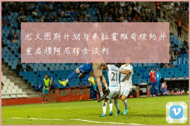尤文图斯计划与弗拉霍维奇续约并重启穆阿尼转会谈判