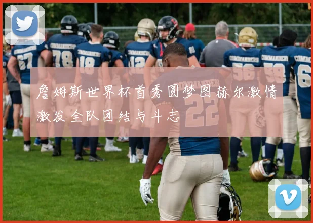 詹姆斯世界杯首秀圆梦图赫尔激情激发全队团结与斗志
