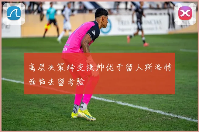高层决策转变换帅优于留人斯洛特面临去留考验