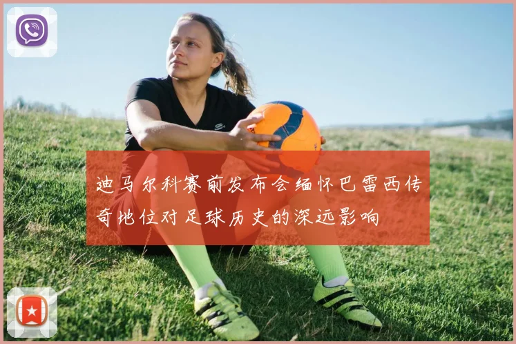 迪马尔科赛前发布会缅怀巴雷西传奇地位对足球历史的深远影响