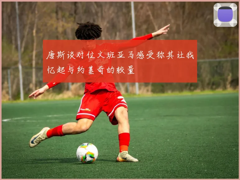 唐斯谈对位文班亚马感受称其让我忆起与约基奇的较量