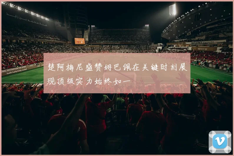 楚阿梅尼盛赞姆巴佩在关键时刻展现顶级实力始终如一