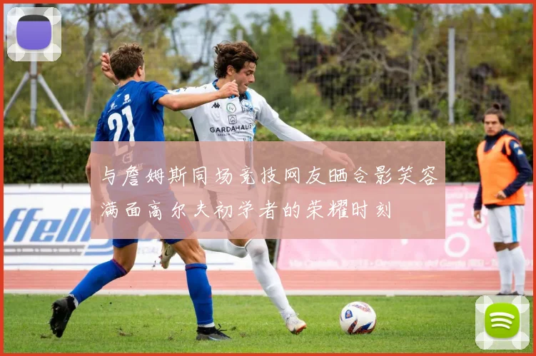 与詹姆斯同场竞技网友晒合影笑容满面高尔夫初学者的荣耀时刻