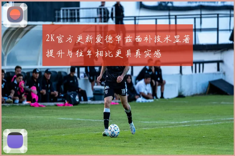 2K官方更新爱德华兹面补技术显著提升与往年相比更具真实感