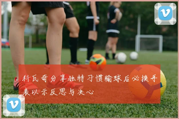 科瓦奇分享独特习惯输球后必换手表以示反思与决心