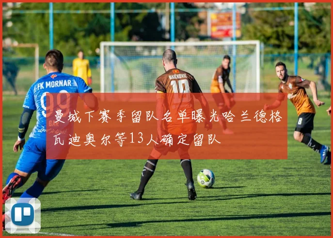 曼城下赛季留队名单曝光哈兰德格瓦迪奥尔等13人确定留队