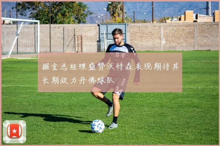 掘金总经理盛赞沃特森表现期待其长期效力丹佛球队
