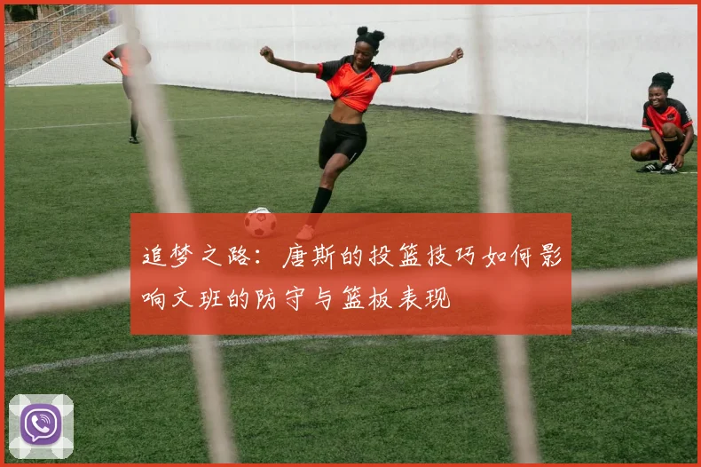 追梦之路：唐斯的投篮技巧如何影响文班的防守与篮板表现