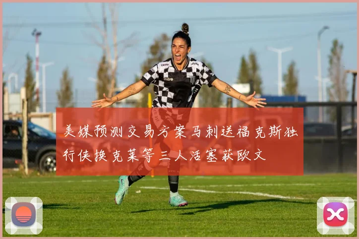 美媒预测交易方案马刺送福克斯独行侠换克莱等三人活塞获欧文