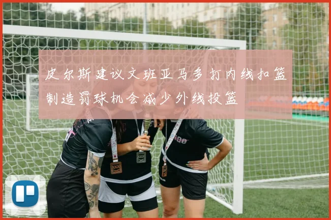 皮尔斯建议文班亚马多打内线扣篮制造罚球机会减少外线投篮