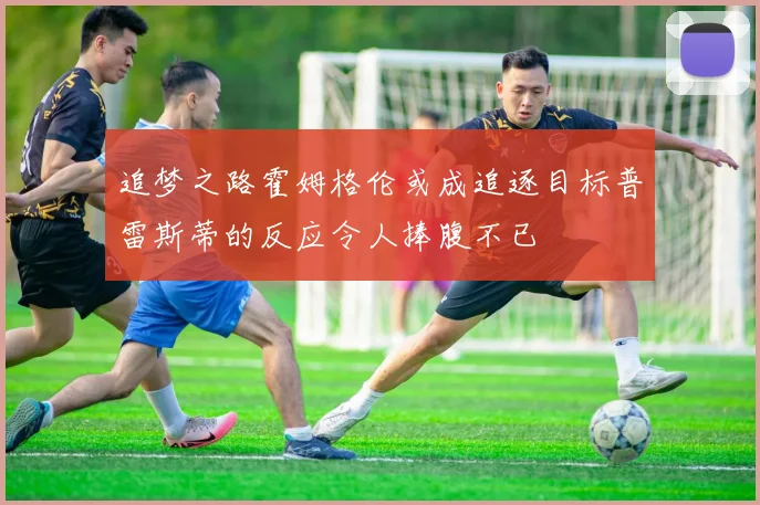 追梦之路霍姆格伦或成追逐目标普雷斯蒂的反应令人捧腹不已