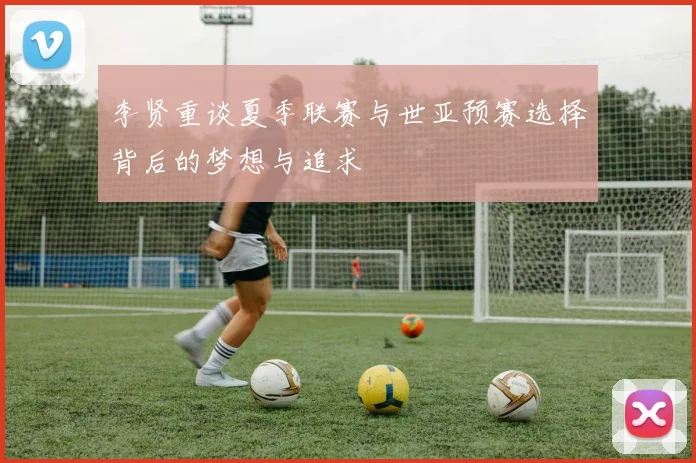 李贤重谈夏季联赛与世亚预赛选择背后的梦想与追求