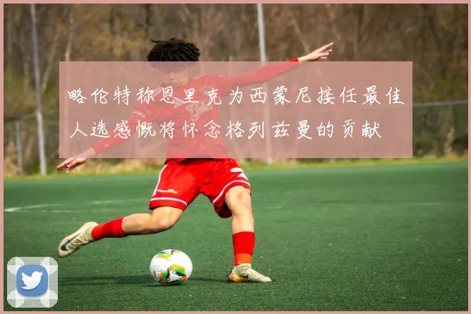 略伦特称恩里克为西蒙尼接任最佳人选感慨将怀念格列兹曼的贡献