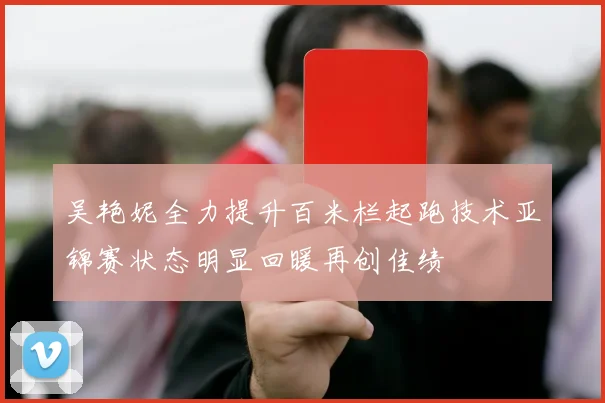 吴艳妮全力提升百米栏起跑技术亚锦赛状态明显回暖再创佳绩