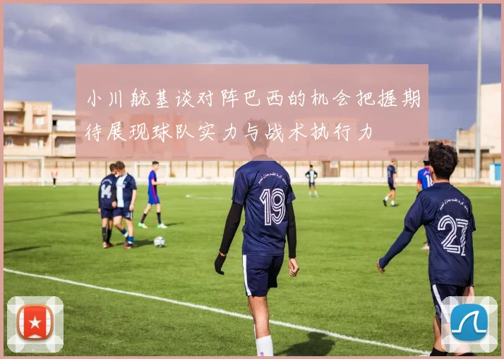 小川航基谈对阵巴西的机会把握期待展现球队实力与战术执行力