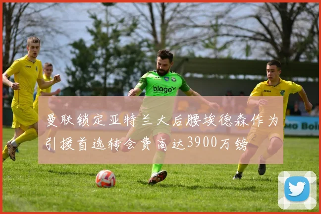 曼联锁定亚特兰大后腰埃德森作为引援首选转会费高达3900万镑